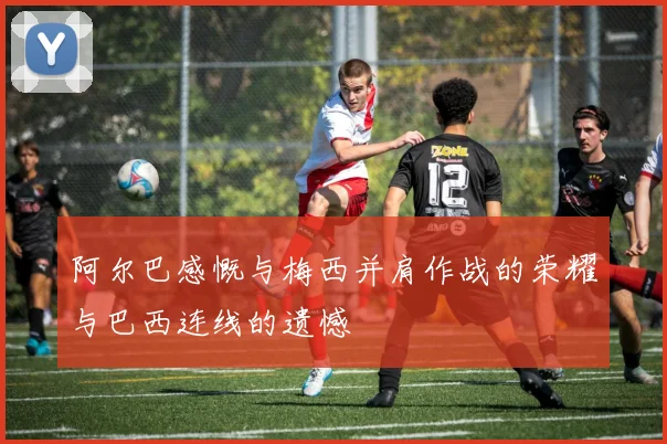阿尔巴感慨与梅西并肩作战的荣耀与巴西连线的遗憾