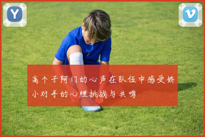 高个子阿门的心声在队伍中感受娇小对手的心理挑战与共鸣