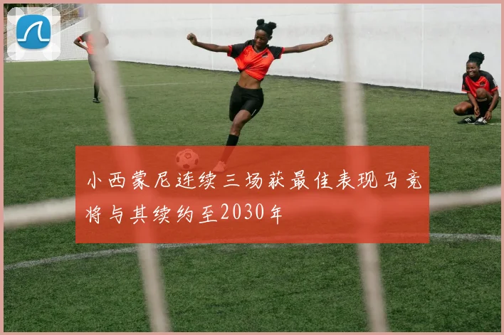 小西蒙尼连续三场获最佳表现马竞将与其续约至2030年