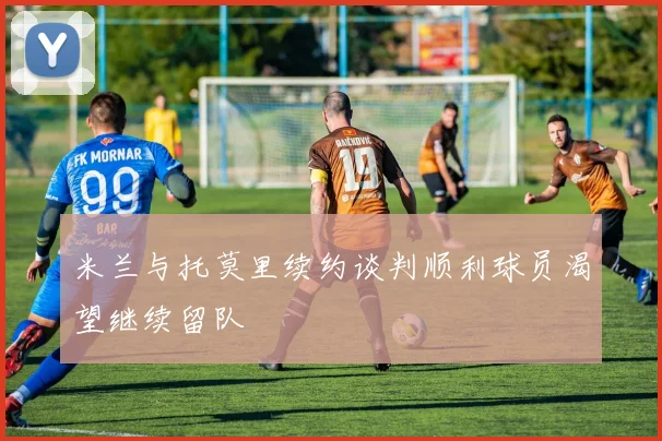 米兰与托莫里续约谈判顺利球员渴望继续留队