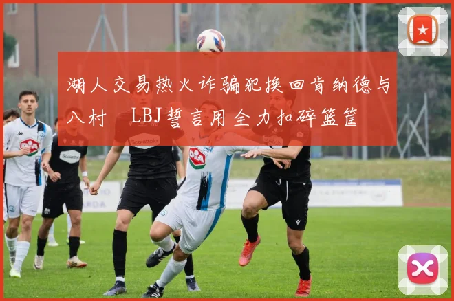 湖人交易热火诈骗犯换回肯纳德与八村塁LBJ誓言用全力扣碎篮筐