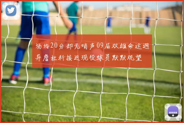 场均20分却无哨声09届双雄命运迥异詹杜科接近现役球员默默观望