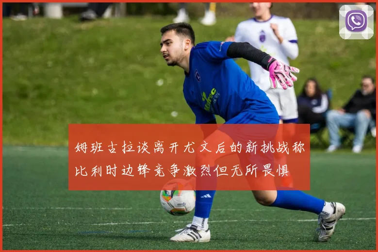 姆班古拉谈离开尤文后的新挑战称比利时边锋竞争激烈但无所畏惧