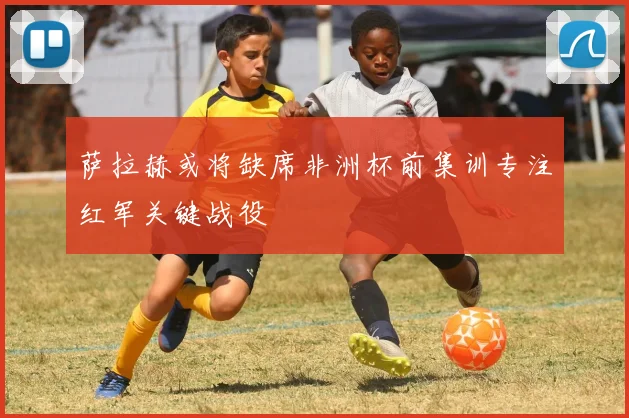 萨拉赫或将缺席非洲杯前集训专注红军关键战役