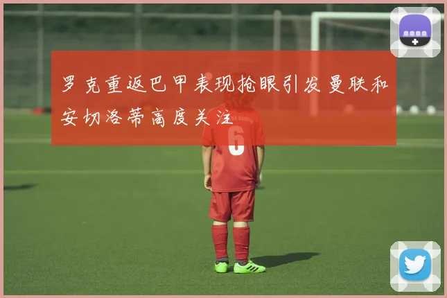 罗克重返巴甲表现抢眼引发曼联和安切洛蒂高度关注