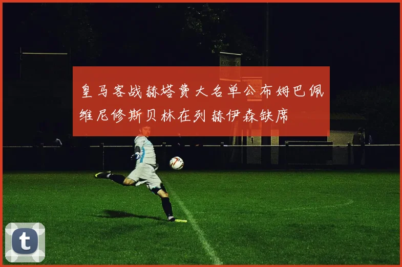 皇马客战赫塔费大名单公布姆巴佩维尼修斯贝林在列赫伊森缺席