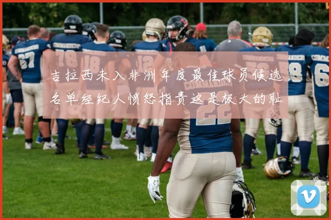 吉拉西未入非洲年度最佳球员候选名单经纪人愤怒指责这是极大的耻辱