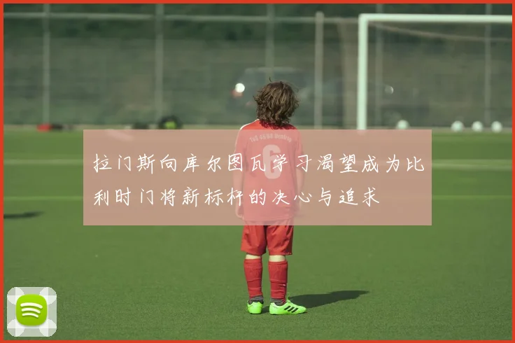 拉门斯向库尔图瓦学习渴望成为比利时门将新标杆的决心与追求
