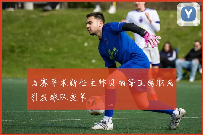 马赛寻求新任主帅贝纳蒂亚离职或引发球队变革