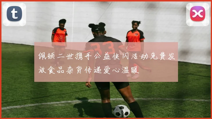 佩顿二世携手公益快闪活动免费发放食品杂货传递爱心温暖