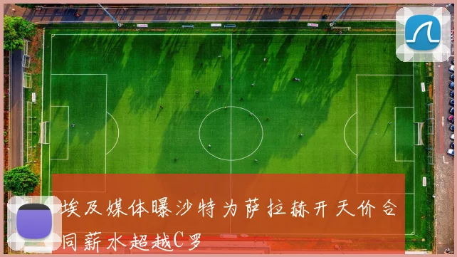 埃及媒体曝沙特为萨拉赫开天价合同薪水超越C罗