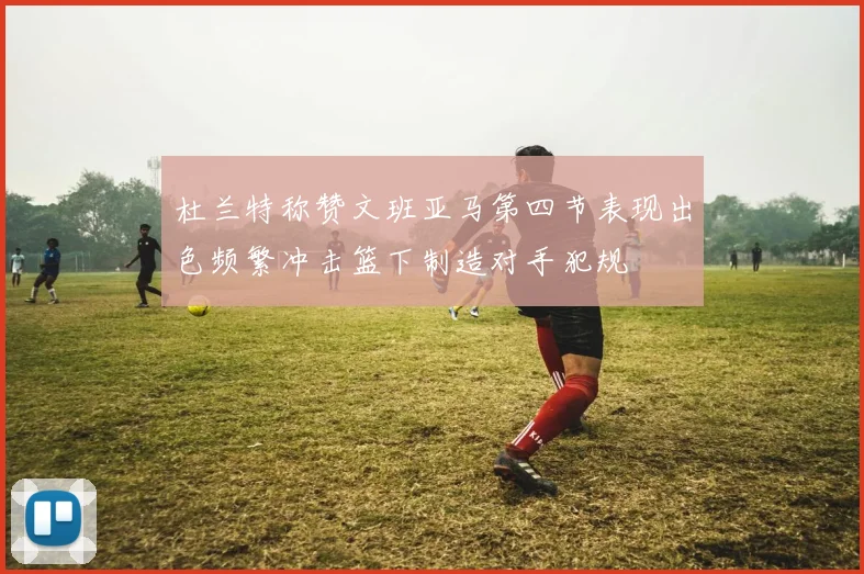 杜兰特称赞文班亚马第四节表现出色频繁冲击篮下制造对手犯规