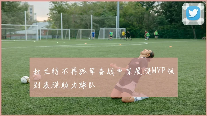 杜兰特不再孤军奋战申京展现MVP级别表现助力球队