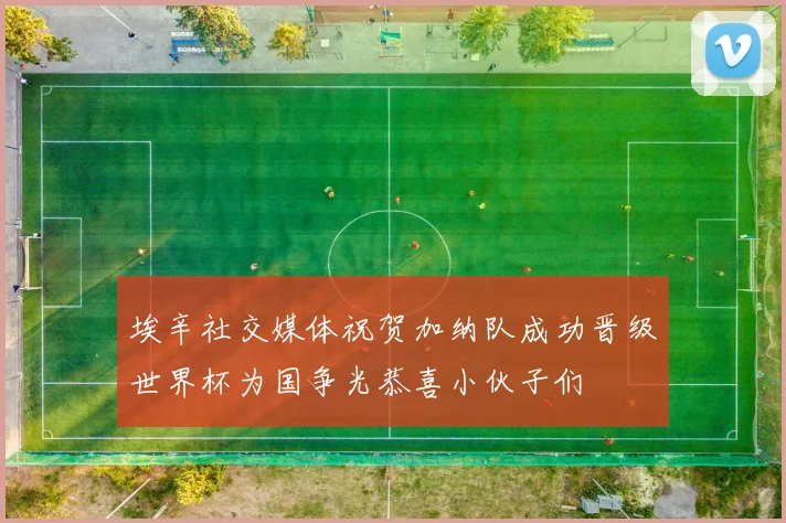 埃辛社交媒体祝贺加纳队成功晋级世界杯为国争光恭喜小伙子们