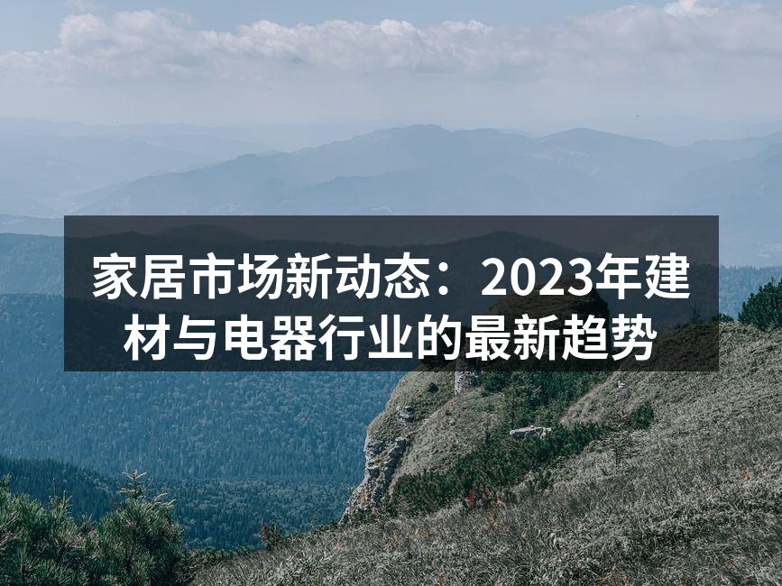 家居市场新动态：2023年建材与电器行业的最新趋势